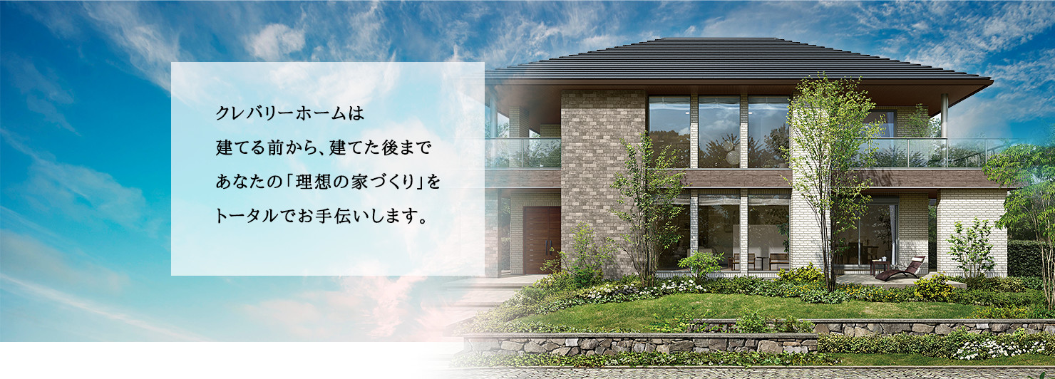 クレバリーホームは建てる前から建てた後まであなたの「理想の家づくり」をトータルでお手伝いします。